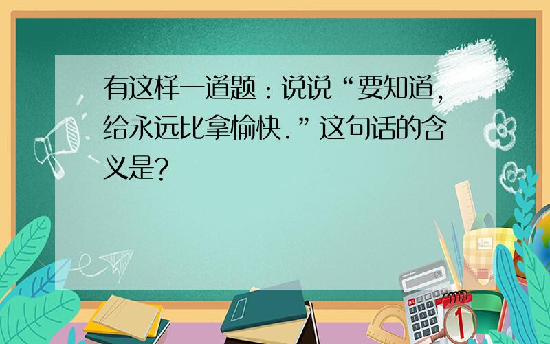 有这样一道题：说说“要知道,给永远比拿愉快.”这句话的含义是?