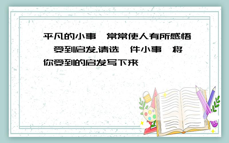 平凡的小事,常常使人有所感悟,受到启发.请选一件小事,将你受到的启发写下来