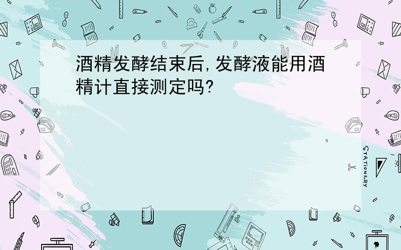 酒精发酵结束后,发酵液能用酒精计直接测定吗?