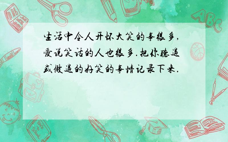 生活中令人开怀大笑的事很多,爱说笑话的人也很多.把你听过或做过的好笑的事情记录下来.