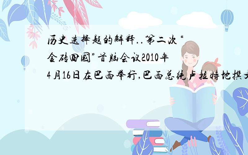 历史选择题的解释..第二次“金砖四国”首脑会议2010年4月16日在巴西举行,巴西总统卢拉特地撰文提出“金砖四国” 应该