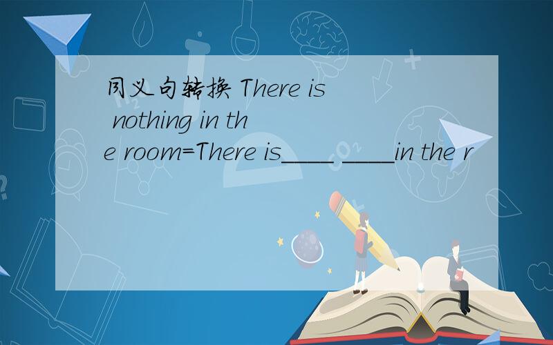 同义句转换 There is nothing in the room=There is____ ____in the r