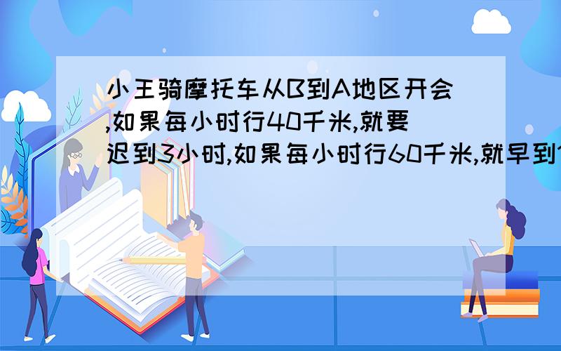 小王骑摩托车从B到A地区开会,如果每小时行40千米,就要迟到3小时,如果每小时行60千米,就早到1小时,求A