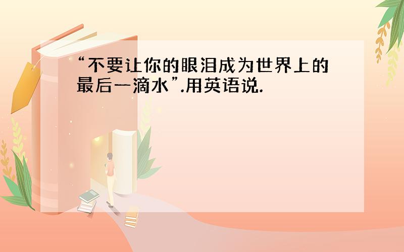 “不要让你的眼泪成为世界上的最后一滴水”.用英语说.