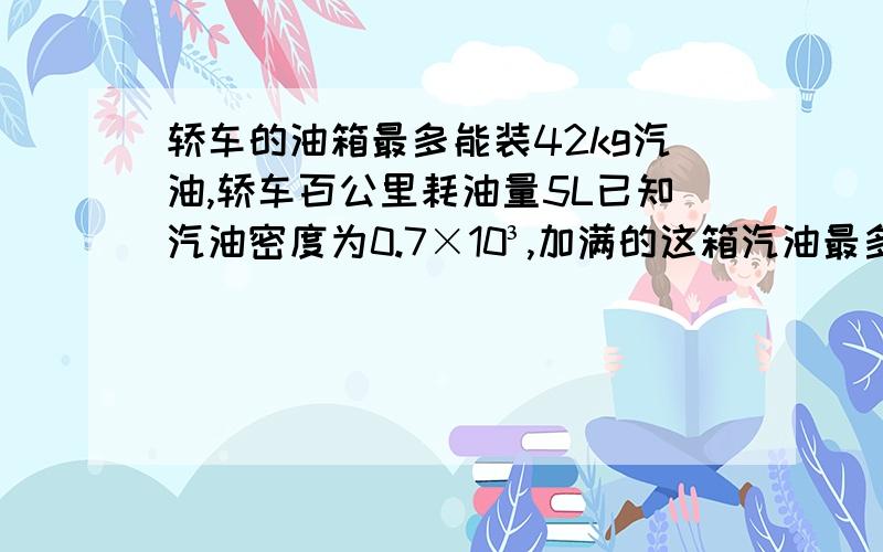 轿车的油箱最多能装42kg汽油,轿车百公里耗油量5L已知汽油密度为0.7×10³,加满的这箱汽油最多能使这辆车