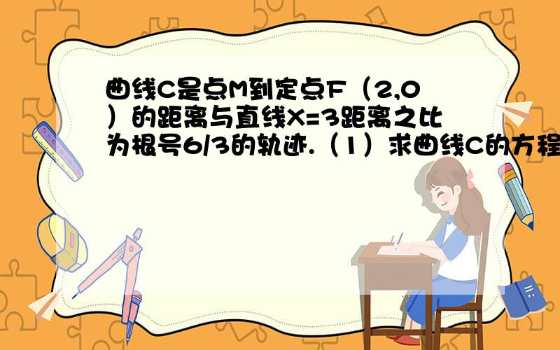 曲线C是点M到定点F（2,0）的距离与直线X=3距离之比为根号6/3的轨迹.（1）求曲线C的方程