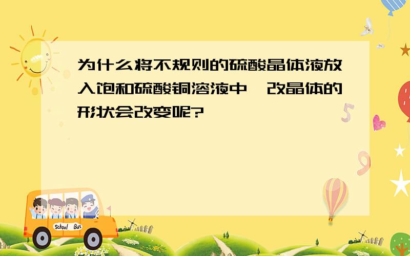 为什么将不规则的硫酸晶体液放入饱和硫酸铜溶液中,改晶体的形状会改变呢?