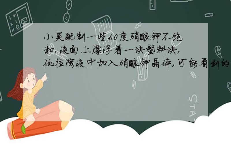 小昊配制一些60度硝酸钾不饱和,液面上漂浮着一块塑料块,他往溶液中加入硝酸钾晶体,可能看到的两种景象