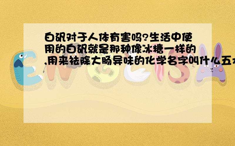 白矾对于人体有害吗?生活中使用的白矾就是那种像冰糖一样的,用来祛除大肠异味的化学名字叫什么五水二硫酸铜的吧,用来涂抹在人