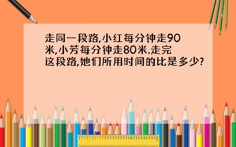 走同一段路,小红每分钟走90米,小芳每分钟走80米.走完这段路,她们所用时间的比是多少?