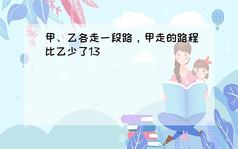 甲、乙各走一段路，甲走的路程比乙少了13