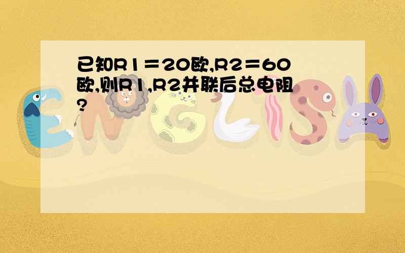 已知R1＝20欧,R2＝60欧,则R1,R2并联后总电阻?