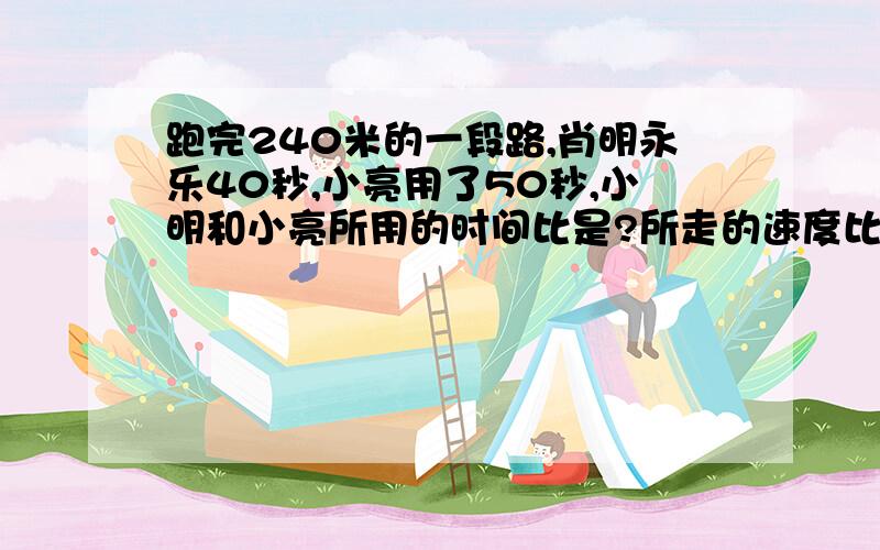 跑完240米的一段路,肖明永乐40秒,小亮用了50秒,小明和小亮所用的时间比是?所走的速度比是?