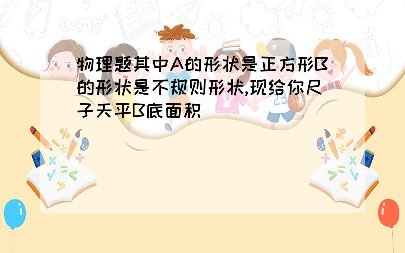 物理题其中A的形状是正方形B的形状是不规则形状,现给你尺子天平B底面积