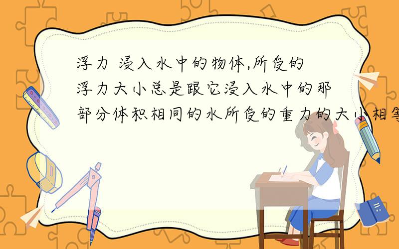 浮力 浸入水中的物体,所受的浮力大小总是跟它浸入水中的那部分体积相同的水所受的重力的大小相等