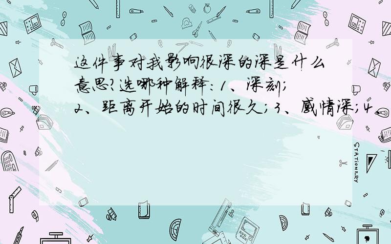 这件事对我影响很深的深是什么意思?选哪种解释：1、深刻；2、距离开始的时间很久；3、感情深；4、深奥；5、从上到下或从外