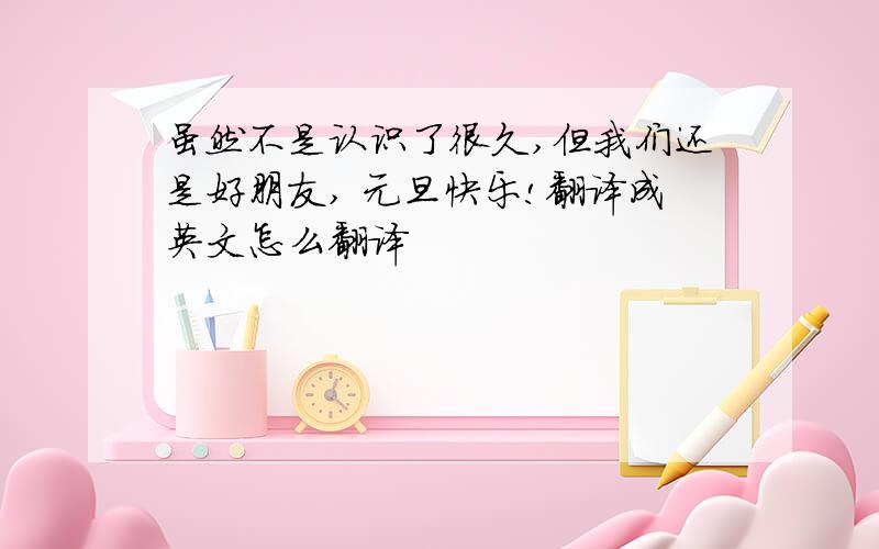 虽然不是认识了很久,但我们还是好朋友, 元旦快乐!翻译成英文怎么翻译