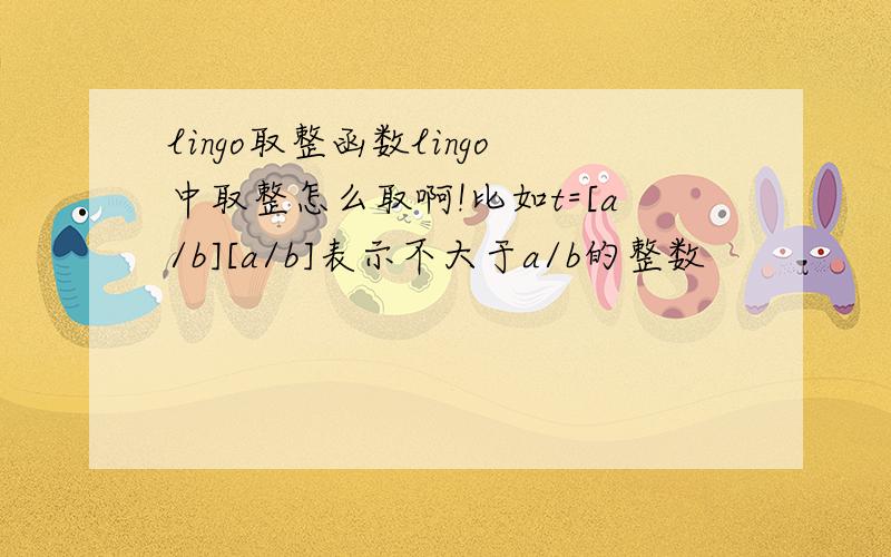 lingo取整函数lingo中取整怎么取啊!比如t=[a/b][a/b]表示不大于a/b的整数