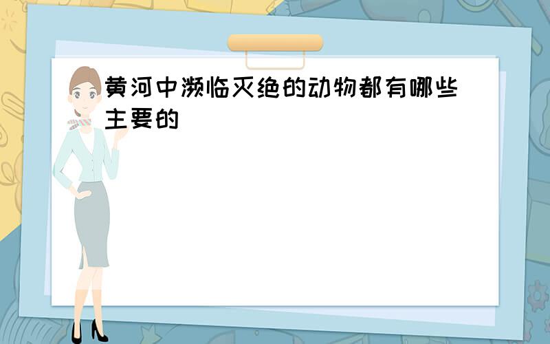 黄河中濒临灭绝的动物都有哪些主要的