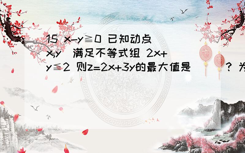 15 x-y≧0 已知动点（x,y）满足不等式组 2x+y≦2 则z=2x+3y的最大值是___? 为什么? y≧0