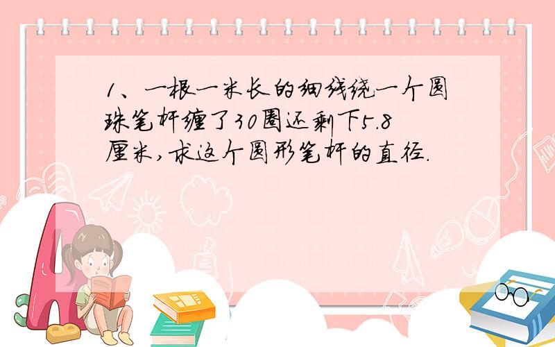 1、一根一米长的细线绕一个圆珠笔杆缠了30圈还剩下5.8厘米,求这个圆形笔杆的直径.