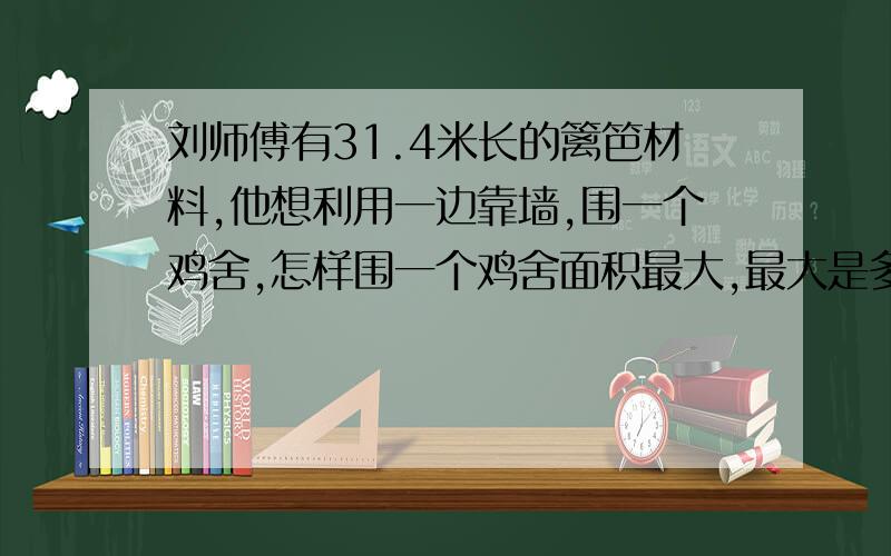 刘师傅有31.4米长的篱笆材料,他想利用一边靠墙,围一个鸡舍,怎样围一个鸡舍面积最大,最大是多少