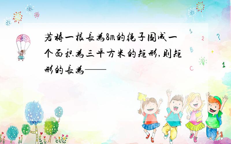 若将一根长为8m的绳子围成一个面积为三平方米的矩形,则矩形的长为——