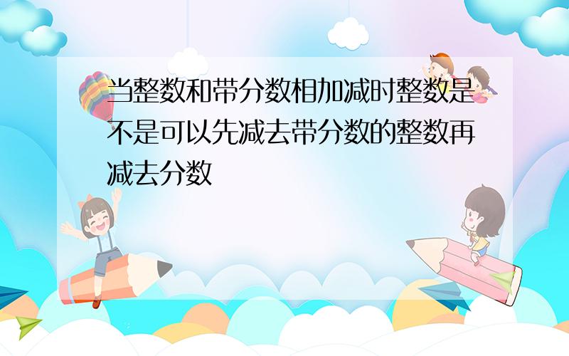 当整数和带分数相加减时整数是不是可以先减去带分数的整数再减去分数