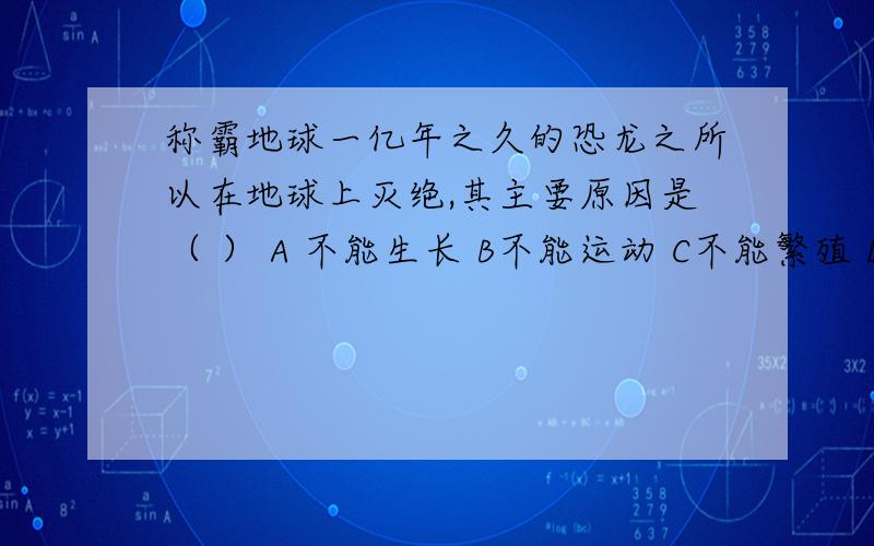 称霸地球一亿年之久的恐龙之所以在地球上灭绝,其主要原因是（ ） A 不能生长 B不能运动 C不能繁殖 D不能适应环境