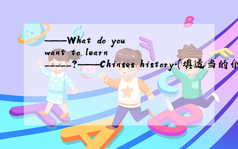 ——What do you want to learn _____?——Chinses history.(填适当的介词或