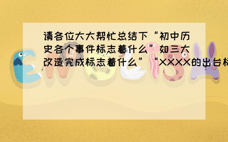 请各位大大帮忙总结下“初中历史各个事件标志着什么”如三大改造完成标志着什么”“XXXX的出台标志着什么”一类!谢谢!