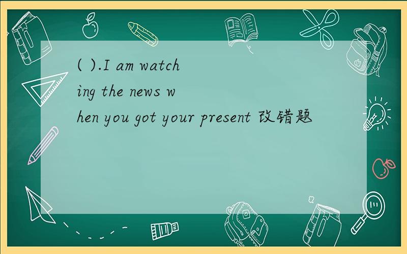 ( ).I am watching the news when you got your present 改错题