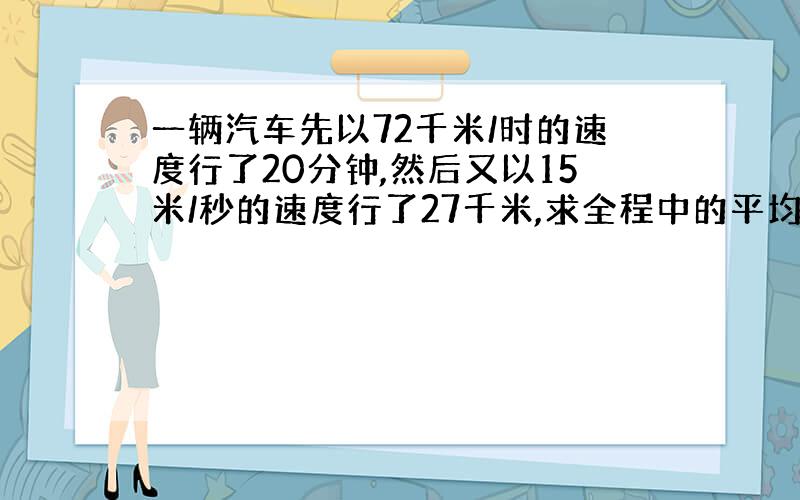 一辆汽车先以72千米/时的速度行了20分钟,然后又以15米/秒的速度行了27千米,求全程中的平均速度