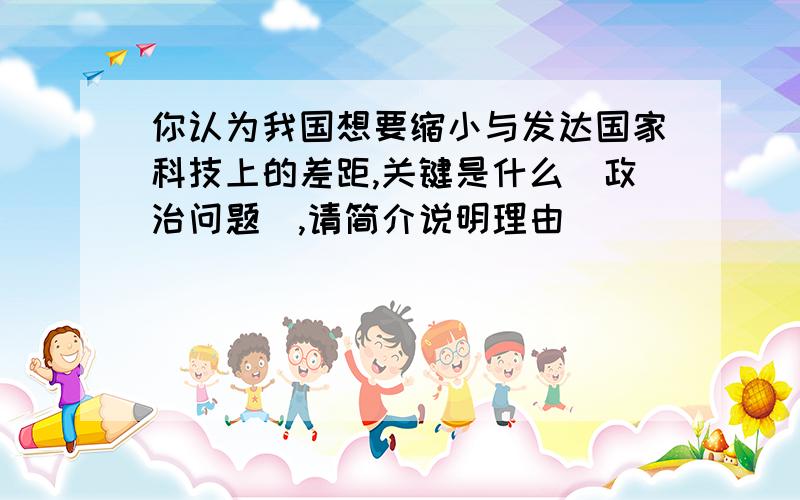 你认为我国想要缩小与发达国家科技上的差距,关键是什么（政治问题）,请简介说明理由