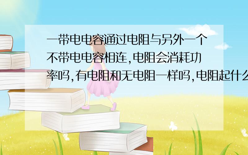 一带电电容通过电阻与另外一个不带电电容相连,电阻会消耗功率吗,有电阻和无电阻一样吗,电阻起什么作用?