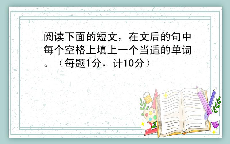 阅读下面的短文，在文后的句中每个空格上填上一个当适的单词。（每题1分，计10分）