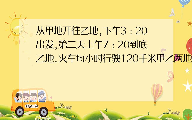 从甲地开往乙地,下午3：20出发,第二天上午7：20到底乙地.火车每小时行驶120千米甲乙两地相距多少千米】