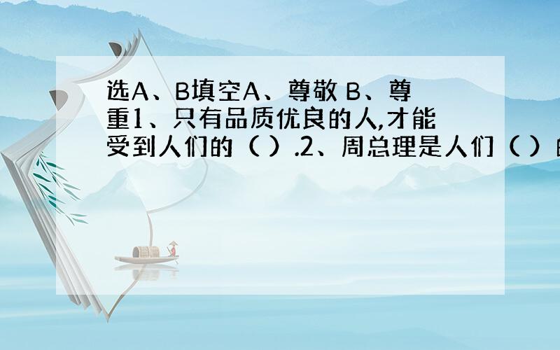 选A、B填空A、尊敬 B、尊重1、只有品质优良的人,才能受到人们的（ ）.2、周总理是人们（ ）的好总理.