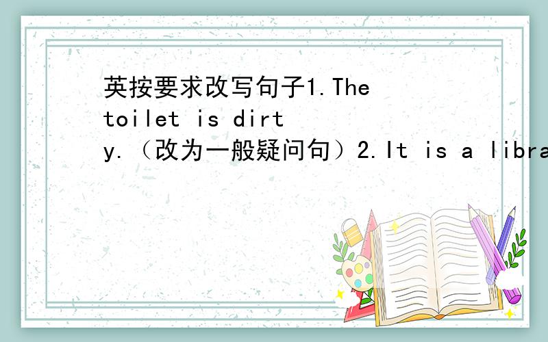 英按要求改写句子1.The toilet is dirty.（改为一般疑问句）2.It is a library.（改为