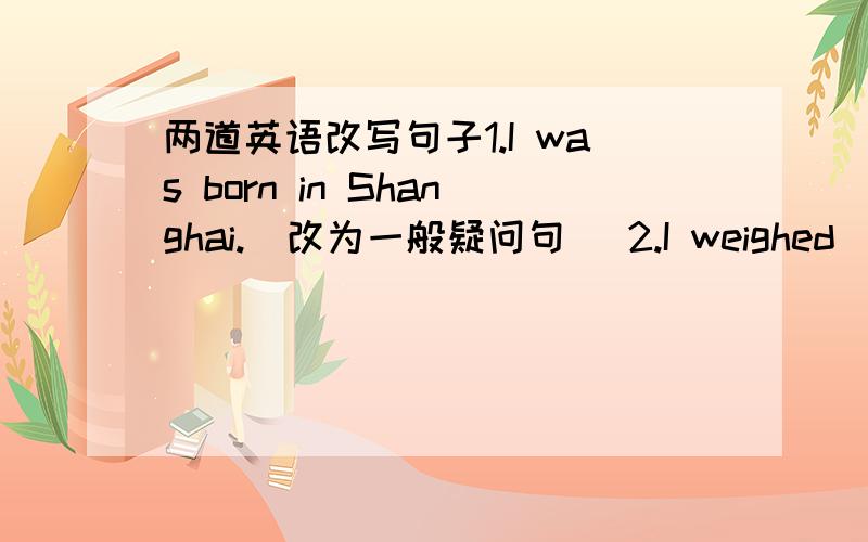 两道英语改写句子1.I was born in Shanghai.(改为一般疑问句) 2.I weighed (20 k