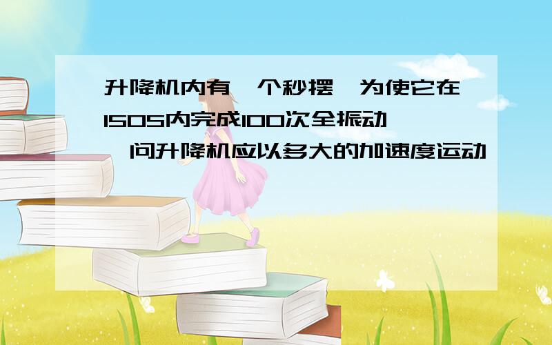 升降机内有一个秒摆,为使它在150S内完成100次全振动,问升降机应以多大的加速度运动