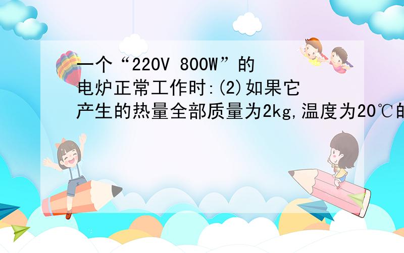 一个“220V 800W”的电炉正常工作时:(2)如果它产生的热量全部质量为2kg,温度为20℃的水吸收每分钟能使水的温