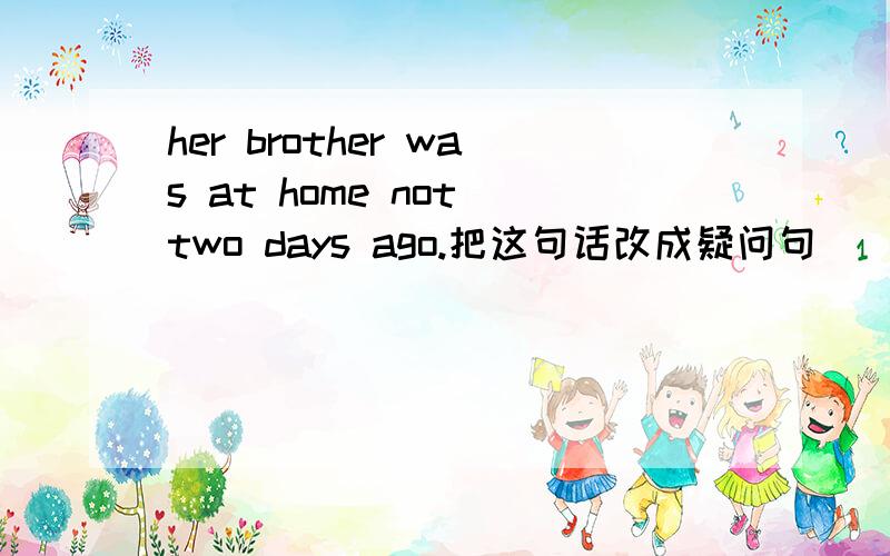 her brother was at home not two days ago.把这句话改成疑问句