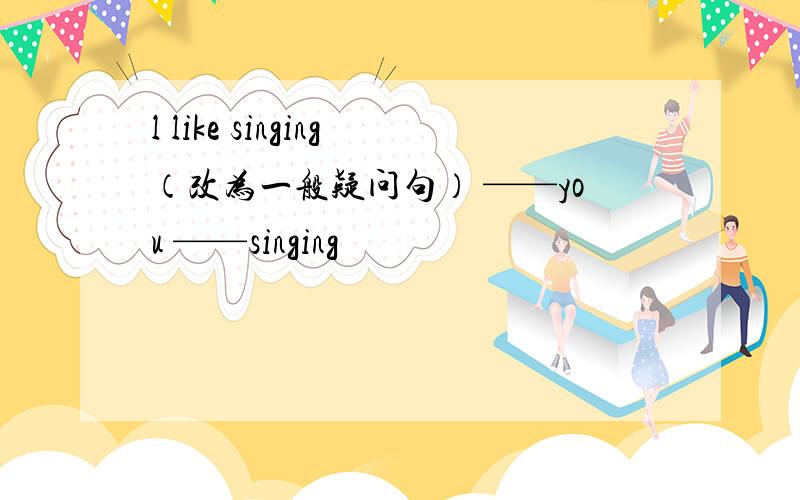 l like singing（改为一般疑问句） ——you ——singing