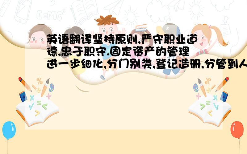 英语翻译坚持原则,严守职业道德,忠于职守.固定资产的管理进一步细化,分门别类,登记造册,分管到人.顺利通过了上级的检查.