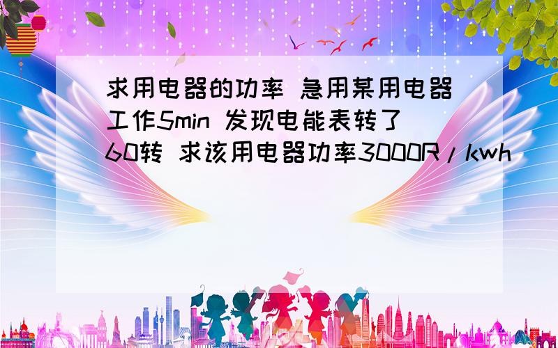 求用电器的功率 急用某用电器工作5min 发现电能表转了60转 求该用电器功率3000R/kwh