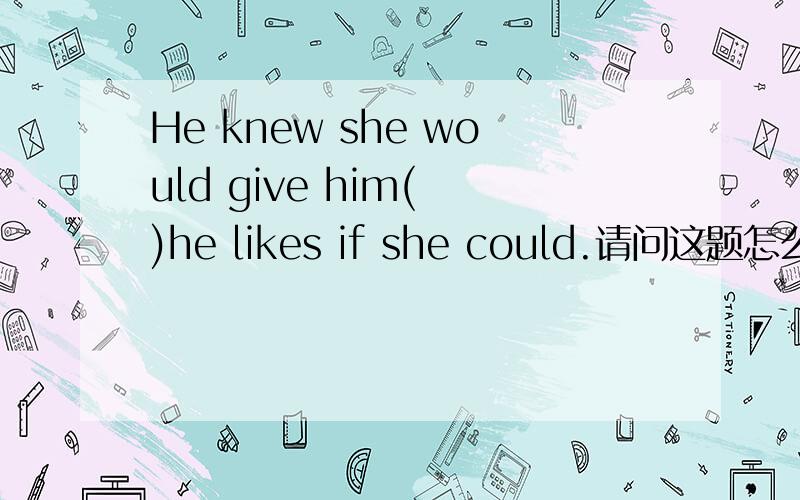 He knew she would give him( )he likes if she could.请问这题怎么不能填