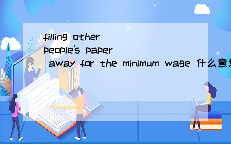 filling other people's paper away for the minimum wage 什么意思?