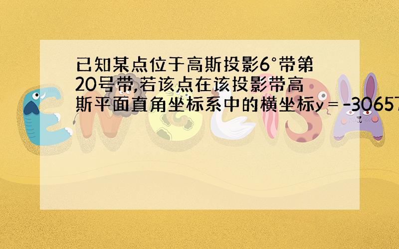 已知某点位于高斯投影6°带第20号带,若该点在该投影带高斯平面直角坐标系中的横坐标y＝-306579.210m,写出该点