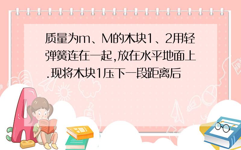 质量为m、M的木块1、2用轻弹簧连在一起,放在水平地面上.现将木块1压下一段距离后